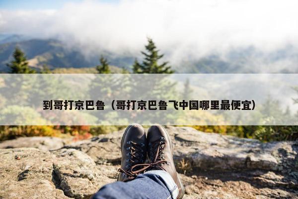 到哥打京巴鲁（哥打京巴鲁飞中国哪里最便宜）