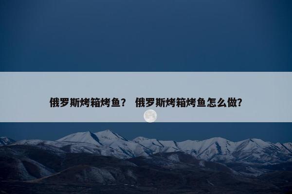 俄罗斯烤箱烤鱼？ 俄罗斯烤箱烤鱼怎么做？