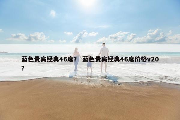 蓝色贵宾经典46度？ 蓝色贵宾经典46度价格v20？