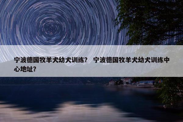 宁波德国牧羊犬幼犬训练？ 宁波德国牧羊犬幼犬训练中心地址？