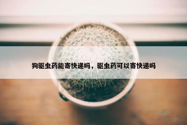 狗驱虫药能寄快递吗，驱虫药可以寄快递吗