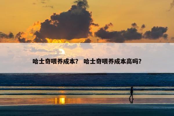 哈士奇喂养成本？ 哈士奇喂养成本高吗？