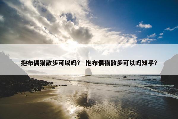 抱布偶猫散步可以吗？ 抱布偶猫散步可以吗知乎？
