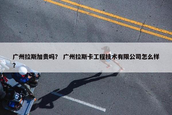 广州拉斯加贵吗？ 广州拉斯卡工程技术有限公司怎么样？