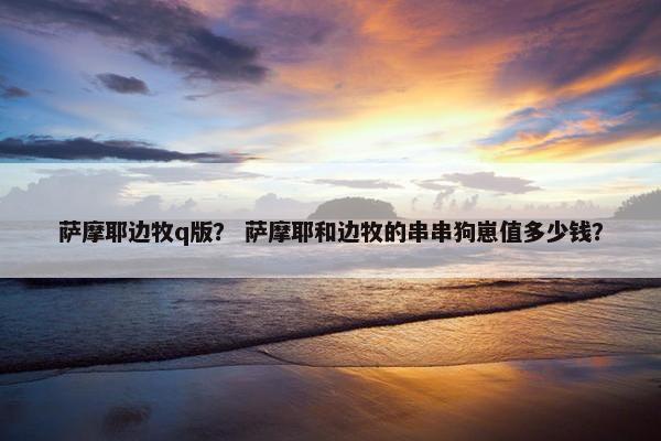 萨摩耶边牧q版？ 萨摩耶和边牧的串串狗崽值多少钱？