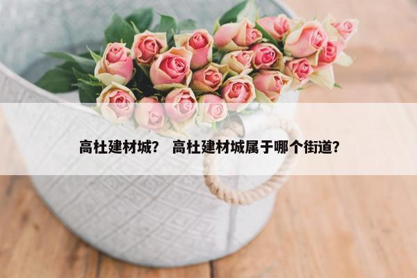 高杜建材城？ 高杜建材城属于哪个街道？