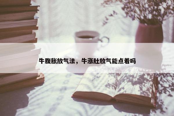 牛腹胀放气法，牛涨肚放气能点着吗
