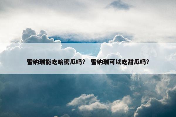 雪纳瑞能吃哈密瓜吗？ 雪纳瑞可以吃甜瓜吗？