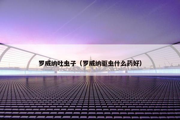 罗威纳吐虫子（罗威纳驱虫什么药好）