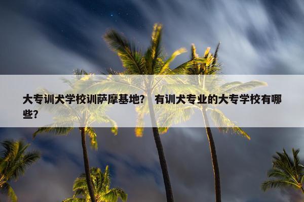 大专训犬学校训萨摩基地？ 有训犬专业的大专学校有哪些？
