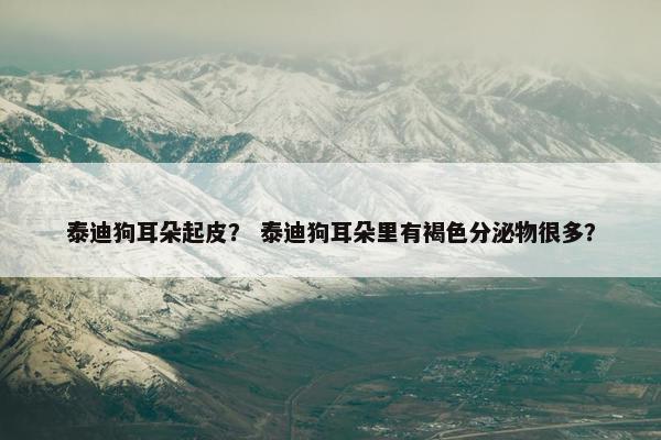 泰迪狗耳朵起皮？ 泰迪狗耳朵里有褐色分泌物很多？