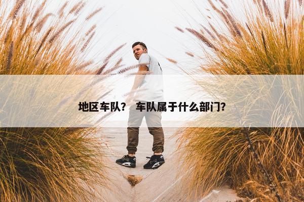 地区车队？ 车队属于什么部门？