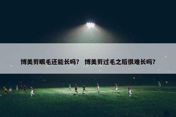 博美剪眼毛还能长吗？ 博美剪过毛之后很难长吗？