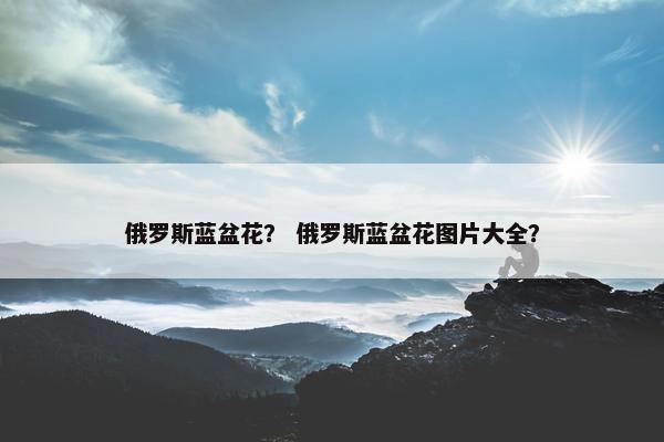 俄罗斯蓝盆花？ 俄罗斯蓝盆花图片大全？