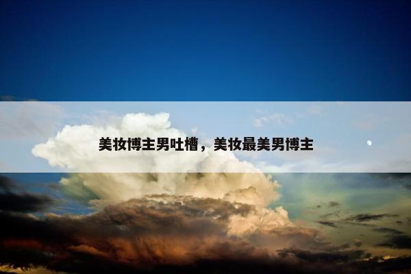美妆博主男吐槽，美妆最美男博主