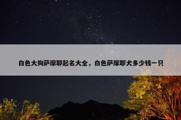 白色大狗萨摩耶起名大全，白色萨摩耶犬多少钱一只