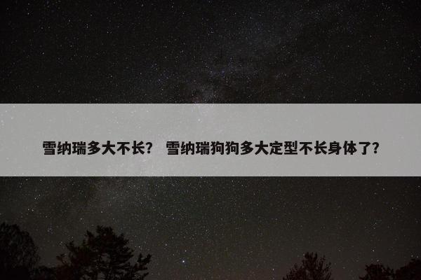 雪纳瑞多大不长？ 雪纳瑞狗狗多大定型不长身体了？