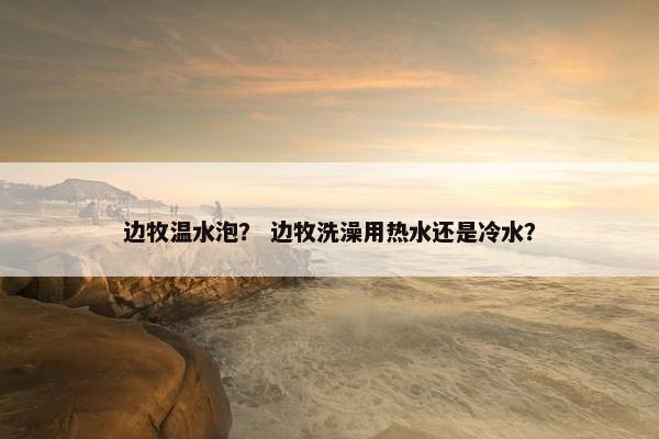 边牧温水泡？ 边牧洗澡用热水还是冷水？