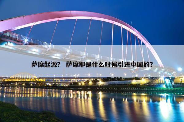 萨摩起源？ 萨摩耶是什么时候引进中国的？
