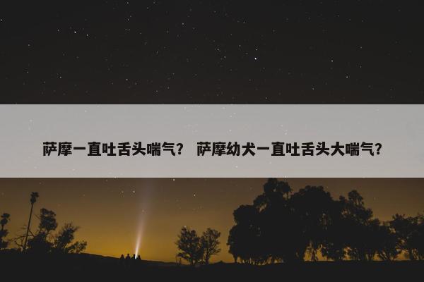 萨摩一直吐舌头喘气？ 萨摩幼犬一直吐舌头大喘气？