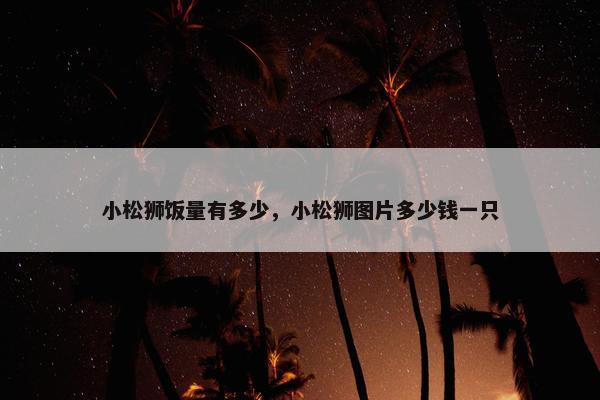 小松狮饭量有多少，小松狮图片多少钱一只