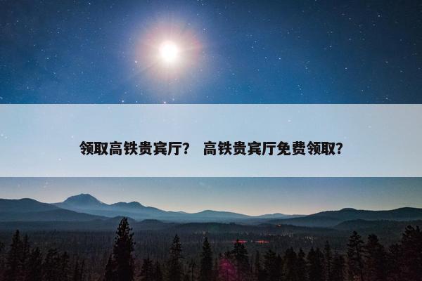 领取高铁贵宾厅？ 高铁贵宾厅免费领取？