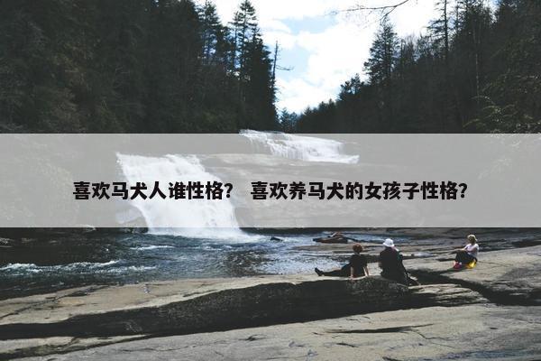 喜欢马犬人谁性格？ 喜欢养马犬的女孩子性格？