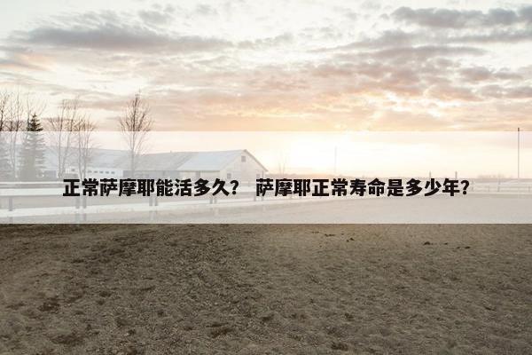正常萨摩耶能活多久？ 萨摩耶正常寿命是多少年？