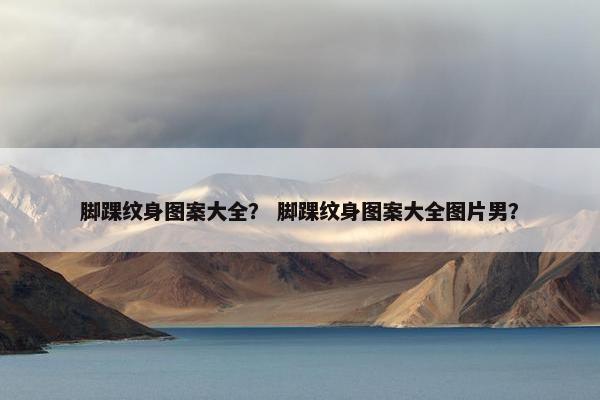 脚踝纹身图案大全？ 脚踝纹身图案大全图片男？