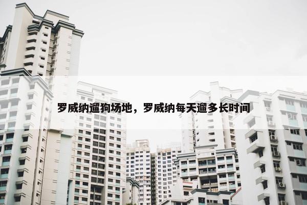 罗威纳遛狗场地，罗威纳每天遛多长时间