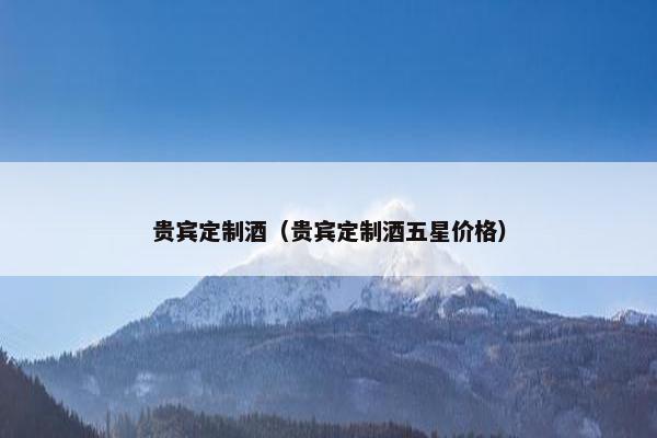 贵宾定制酒（贵宾定制酒五星价格）