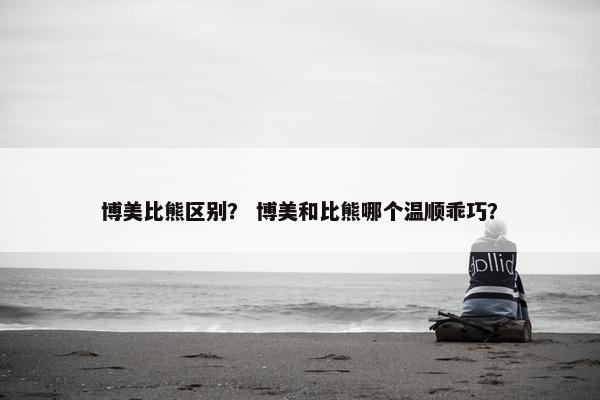 博美比熊区别？ 博美和比熊哪个温顺乖巧？