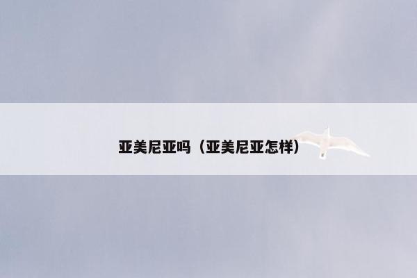 亚美尼亚吗（亚美尼亚怎样）