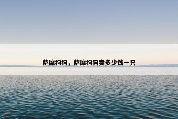 萨摩狗狗，萨摩狗狗卖多少钱一只