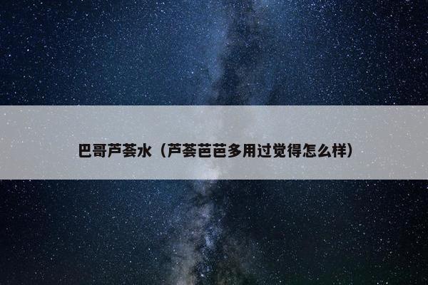 巴哥芦荟水（芦荟芭芭多用过觉得怎么样）