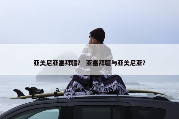 亚美尼亚塞拜疆？ 亚塞拜疆与亚美尼亚？