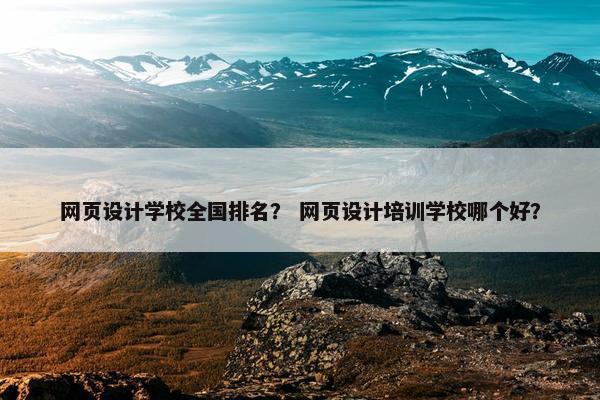 网页设计学校全国排名？ 网页设计培训学校哪个好？