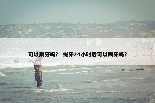 可以刷牙吗？ 拔牙24小时后可以刷牙吗？
