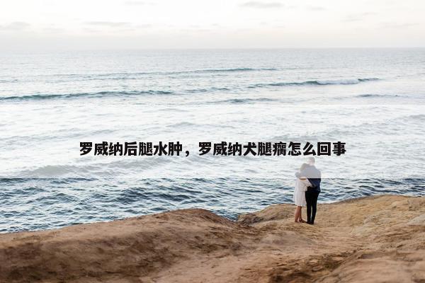 罗威纳后腿水肿，罗威纳犬腿瘸怎么回事