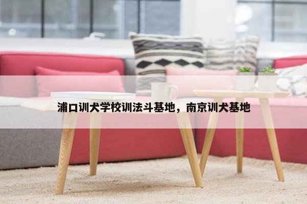 浦口训犬学校训法斗基地，南京训犬基地
