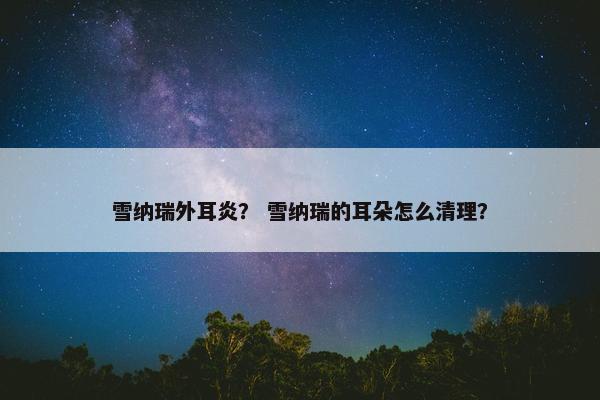 雪纳瑞外耳炎？ 雪纳瑞的耳朵怎么清理？