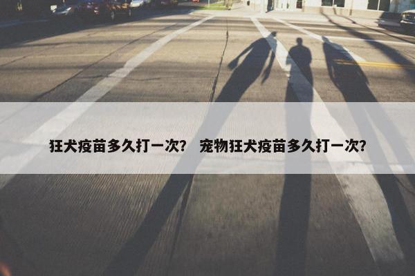 狂犬疫苗多久打一次？ 宠物狂犬疫苗多久打一次？