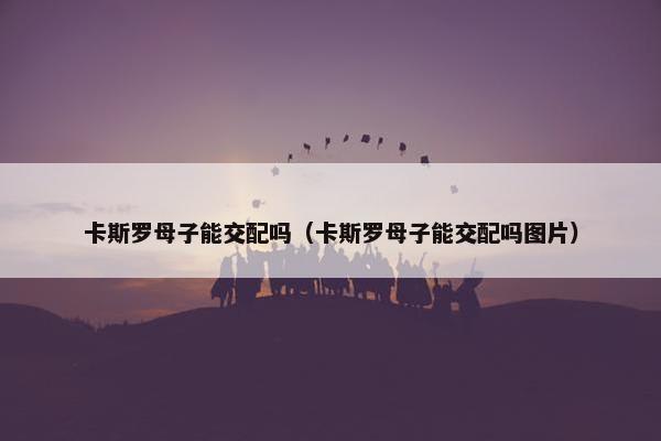 卡斯罗母子能交配吗（卡斯罗母子能交配吗图片）