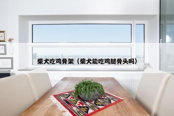 柴犬吃鸡骨架（柴犬能吃鸡腿骨头吗）