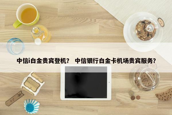 中信i白金贵宾登机？ 中信银行白金卡机场贵宾服务？