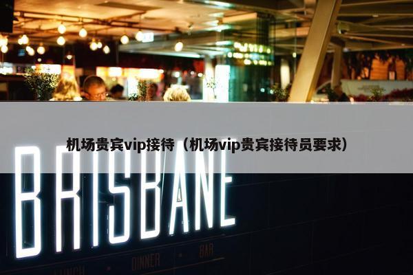 机场贵宾vip接待（机场vip贵宾接待员要求）