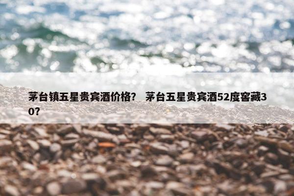 茅台镇五星贵宾酒价格？ 茅台五星贵宾酒52度窖藏30？