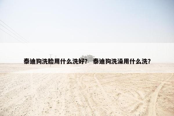 泰迪狗洗脸用什么洗好？ 泰迪狗洗澡用什么洗？