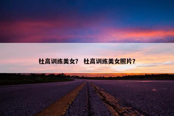 杜高训练美女？ 杜高训练美女照片？