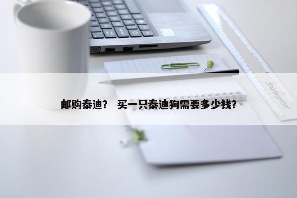 邮购泰迪？ 买一只泰迪狗需要多少钱？
